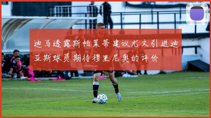 迪马透露斯帕莱蒂建议尤文引进迪亚斯球员期待穆里尼奥的评价