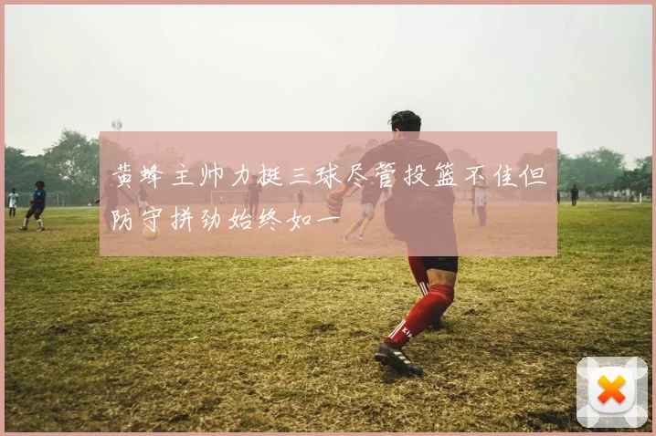 黄蜂主帅力挺三球尽管投篮不佳但防守拼劲始终如一