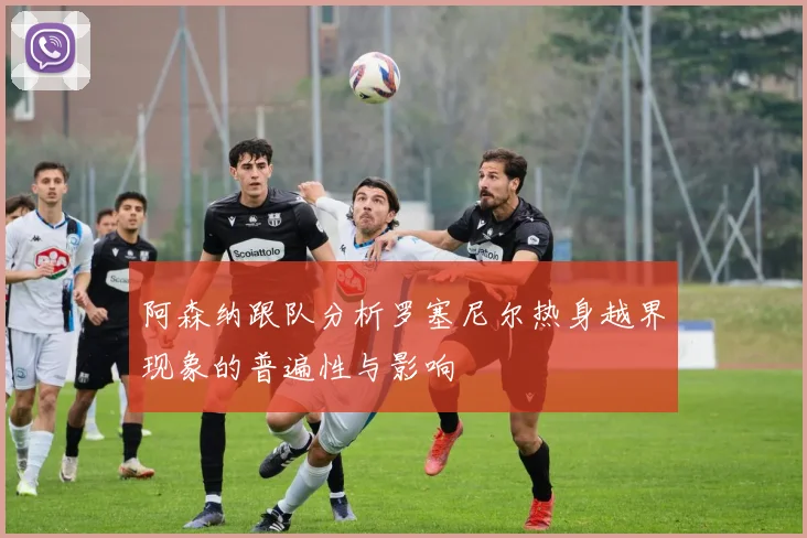 阿森纳跟队分析罗塞尼尔热身越界现象的普遍性与影响