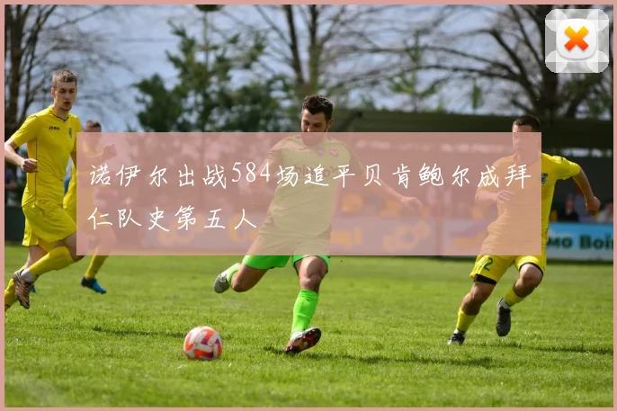 诺伊尔出战584场追平贝肯鲍尔成拜仁队史第五人