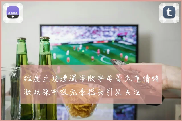雄鹿主场遭遇惨败字母哥末节情绪激动深呼吸无奈摇头引发关注