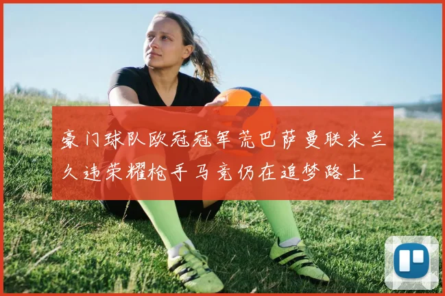 豪门球队欧冠冠军荒巴萨曼联米兰久违荣耀枪手马竞仍在追梦路上
