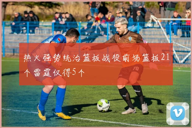 热火强势统治篮板战役前场篮板21个雷霆仅得5个