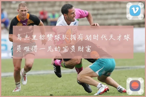 乌杰里称赞球队拥有划时代天才球员难得一见的宝贵财富