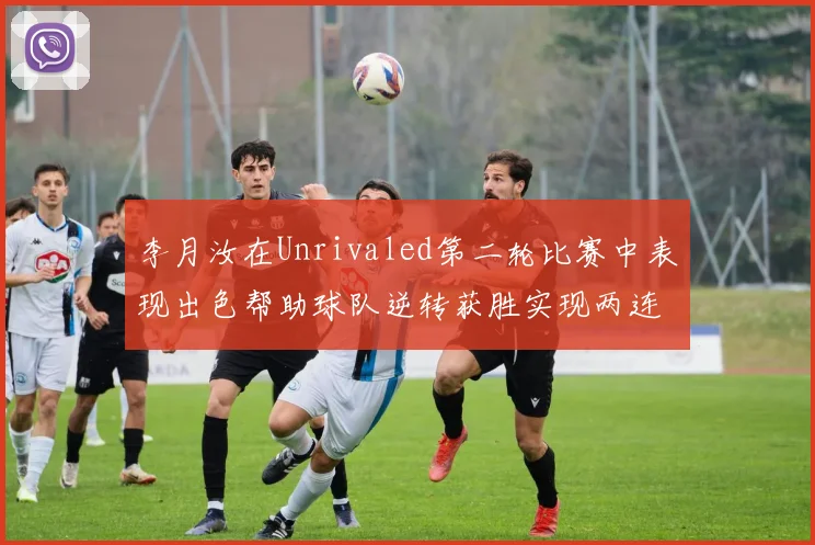 李月汝在Unrivaled第二轮比赛中表现出色帮助球队逆转获胜实现两连胜