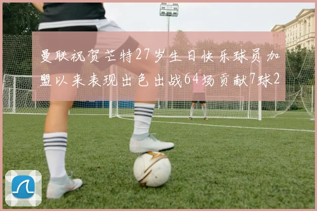 曼联祝贺芒特27岁生日快乐球员加盟以来表现出色出战64场贡献7球2助