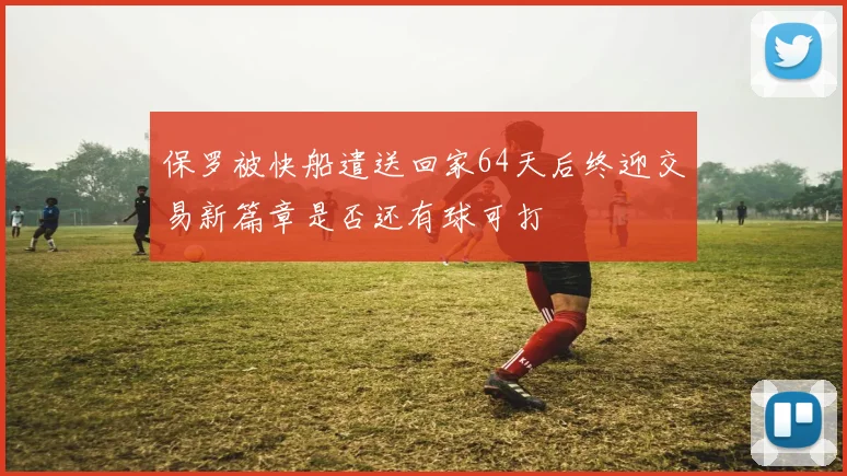 保罗被快船遣送回家64天后终迎交易新篇章是否还有球可打