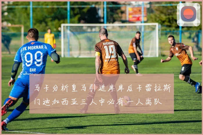 马卡分析皇马引进库库后卡雷拉斯门迪加西亚三人中必有一人离队