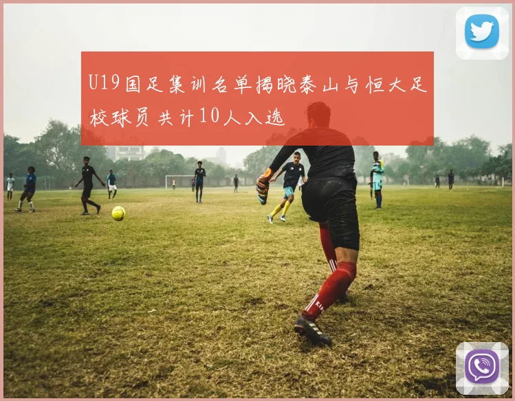 U19国足集训名单揭晓泰山与恒大足校球员共计10人入选