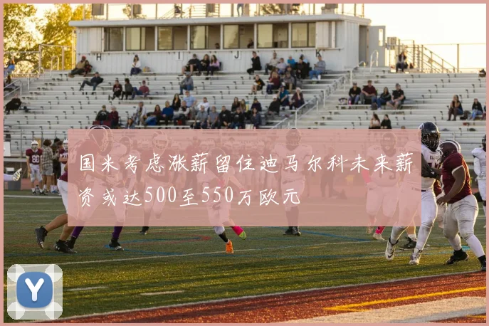 国米考虑涨薪留住迪马尔科未来薪资或达500至550万欧元