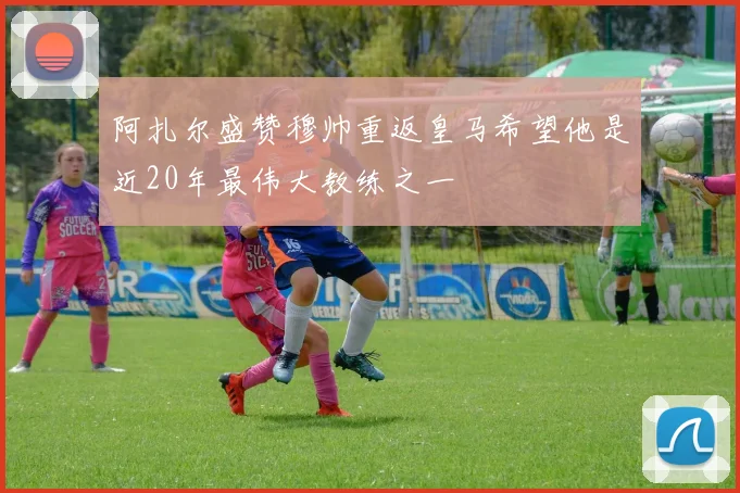 阿扎尔盛赞穆帅重返皇马希望他是近20年最伟大教练之一