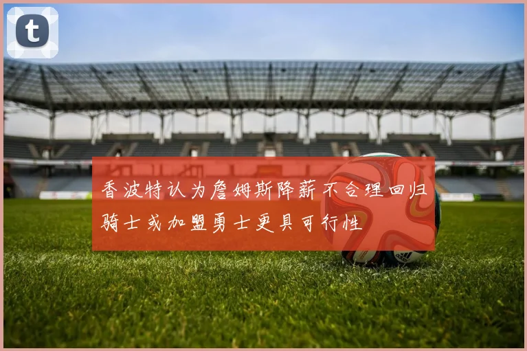 香波特认为詹姆斯降薪不合理回归骑士或加盟勇士更具可行性