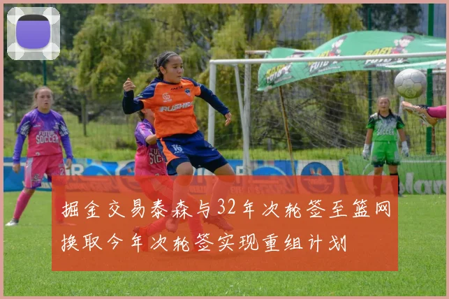 掘金交易泰森与32年次轮签至篮网换取今年次轮签实现重组计划