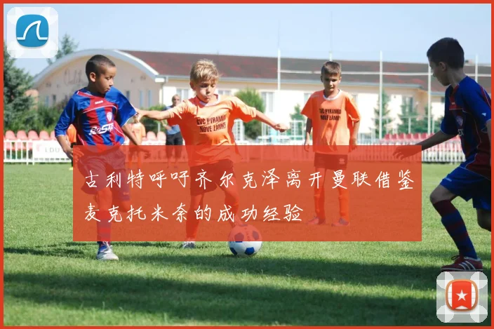 古利特呼吁齐尔克泽离开曼联借鉴麦克托米奈的成功经验