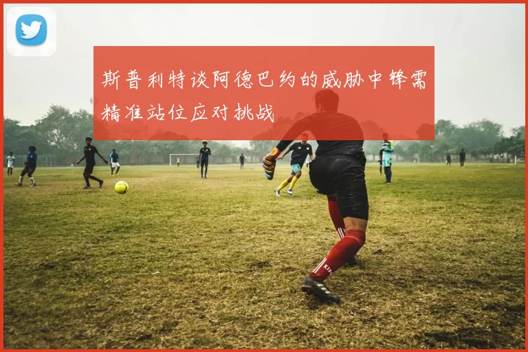 斯普利特谈阿德巴约的威胁中锋需精准站位应对挑战